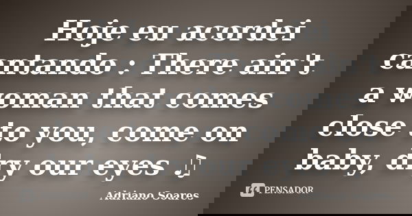 Hoje eu acordei cantando : There ain't a woman that comes close to you, come on baby, dry our eyes ♫... Frase de Adriano soares.