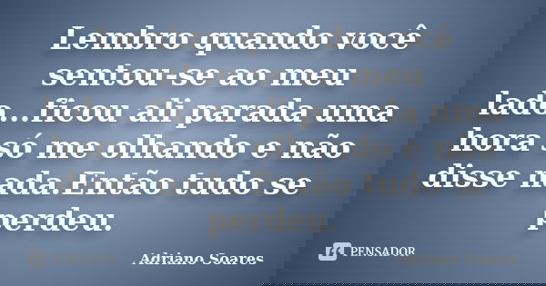 Lembro quando você sentou-se ao meu lado...ficou ali parada uma hora só me olhando e não disse nada.Então tudo se perdeu.... Frase de Adriano Soares.