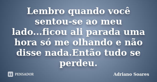 Lembro quando você sentou-se ao meu lado...ficou ali parada uma hora só me olhando e não disse nada.Então tudo se perdeu.... Frase de Adriano Soares.