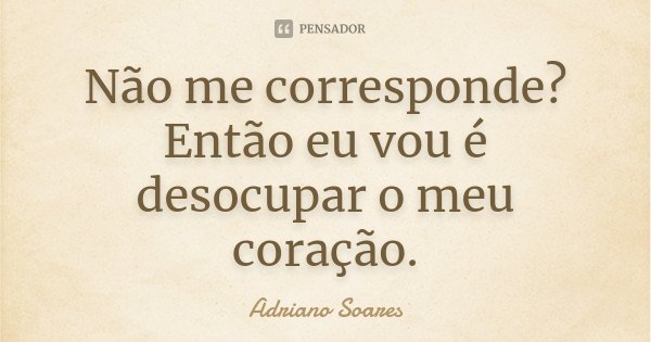 Não me corresponde? Então eu vou é desocupar o meu coração.... Frase de Adriano Soares.