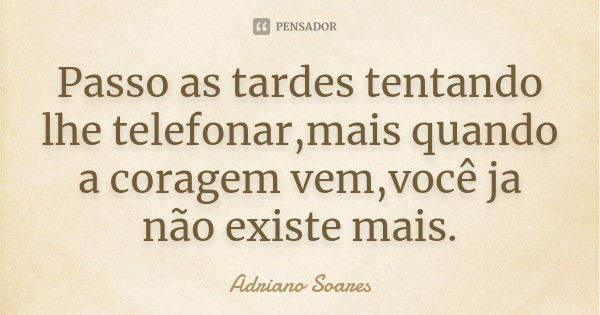 Passo as tardes tentando lhe telefonar,mais quando a coragem vem,você ja não existe mais.... Frase de Adriano Soares.
