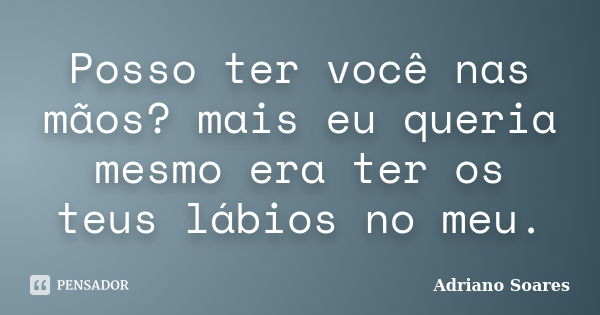 Posso ter você nas mãos? mais eu queria mesmo era ter os teus lábios no meu.... Frase de Adriano soares.