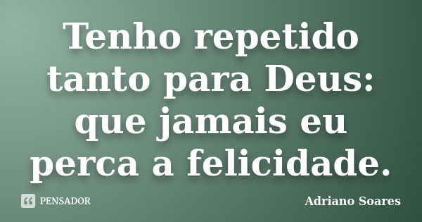 Tenho repetido tanto para Deus: que jamais eu perca a felicidade.... Frase de Adriano soares.