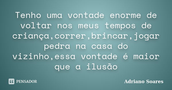 Tenho uma vontade enorme de voltar nos meus tempos de criança,correr,brincar,jogar pedra na casa do vizinho,essa vontade é maior que a ilusão... Frase de Adriano soares.