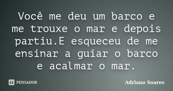 Você me deu um barco e me trouxe o mar e depois partiu.E esqueceu de me ensinar a guiar o barco e acalmar o mar.... Frase de Adriano Soares.