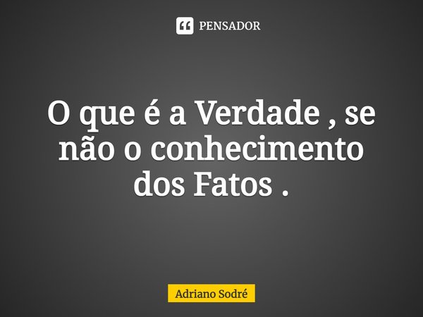 ⁠O que é a Verdade , se não o conhecimento
dos Fatos .... Frase de Adriano Sodré.