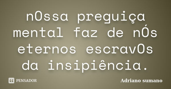 nOssa preguiça mental faz de nÓs eternos escravOs da insipiência.... Frase de Adriano sumano.