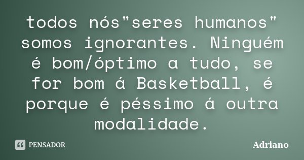 todos nós"seres humanos" somos ignorantes. Ninguém é bom/óptimo a tudo, se for bom á Basketball, é porque é péssimo á outra modalidade.... Frase de Adriano.