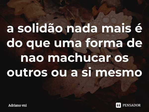 ⁠a solidão nada mais é do que uma forma de nao machucar os outros ou a si mesmo... Frase de Adriano vni.