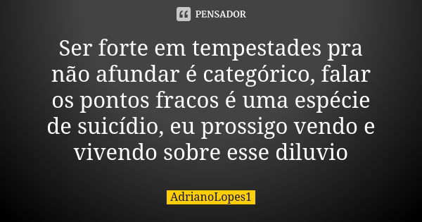 Ser forte em tempestades pra não afundar é categórico, falar os pontos fracos é uma espécie de suicídio, eu prossigo vendo e vivendo sobre esse diluvio... Frase de AdrianoLopes1.