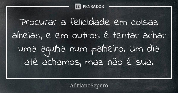 Procurar a felicidade em coisas alheias, e em outros é tentar achar uma agulha num palheiro. Um dia até achamos, mas não é sua.... Frase de AdrianoSepero.