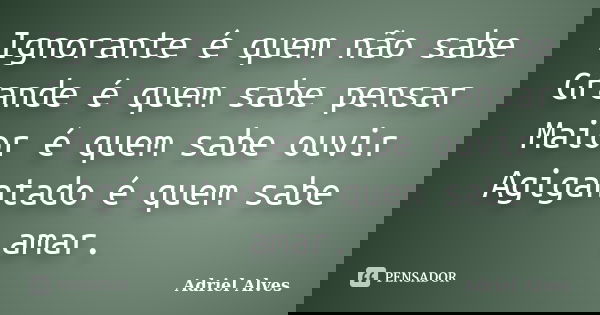 Ignorante é quem não sabe Grande é quem sabe pensar Maior é quem sabe ouvir Agigantado é quem sabe amar.... Frase de Adriel Alves.