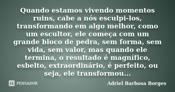 Quando estamos vivendo momentos ruins, cabe a nós esculpi-los, transformando em algo melhor, como um escultor, ele começa com um grande bloco de pedra, sem form... Frase de Adriel Barbosa Borges.