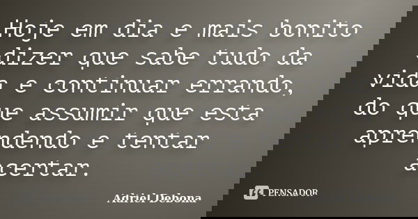 Hoje em dia e mais bonito dizer que sabe tudo da vida e continuar errando, do que assumir que esta aprendendo e tentar acertar.... Frase de Adriel Debona.
