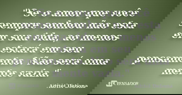 "Se o amor que você sempre sonhou não esta em sua vida, ao menos estará em seu pensamento. Não será uma mente vazia."... Frase de Adriel Debona.
