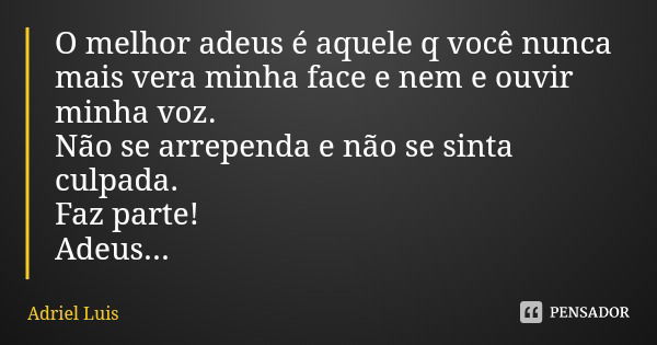O melhor adeus é aquele q você nunca mais vera minha face e nem e ouvir minha voz.
Não se arrependa e não se sinta culpada.
Faz parte!
Adeus...... Frase de Adriel Luis.