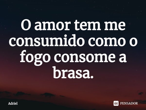 O amor tem me consumido como o fogo consome a brasa.... Frase de Adriel.