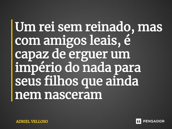 ⁠Um rei sem reinado, mas com amigos leais, é capaz de erguer um império do nada para seus filhos que ainda nem nasceram... Frase de Adriel Velloso.