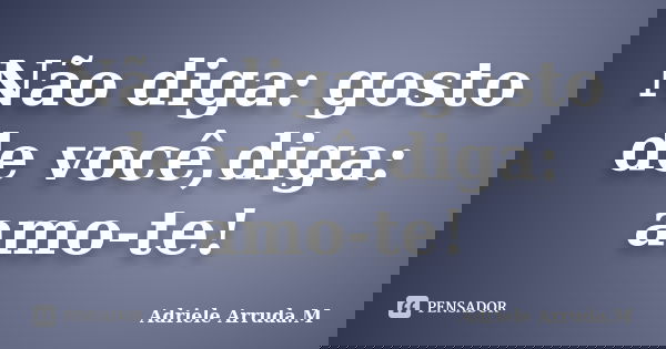 Não diga: gosto de você,diga: amo-te!... Frase de Adriele Arruda.M.