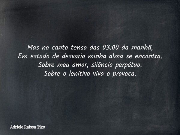 Mas no canto tenso das 03:00 da manhã, Em estado de desvario minha alma se encontra. Sobre meu amor, silêncio perpétuo. Sobre o lenitivo viva o provoca.... Frase de Adriele Raissa Tizo.