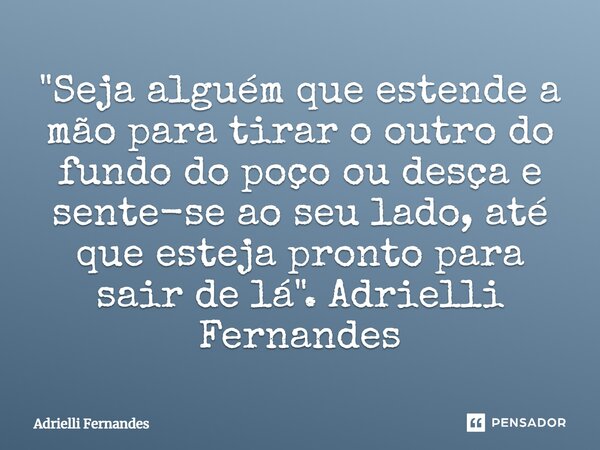 ⁠"Seja alguém que estende a mão para tirar o outro do fundo do poço ou desça e sente-se ao seu lado, até que esteja pronto para sair de lá". Adrielli ... Frase de Adrielli Fernandes.