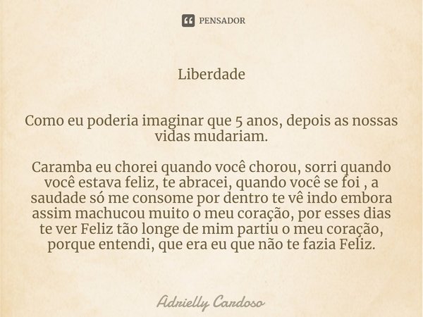 Liberdade Como eu poderia imaginar que 5 anos, depois as nossas vidas mudariam. Caramba eu chorei quando você chorou, sorri quando você estava feliz, te abracei... Frase de Adrielly Cardoso.