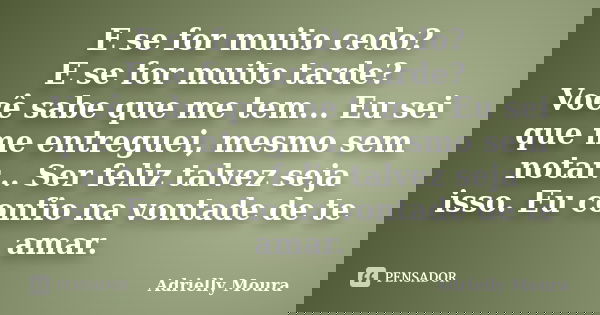 E se for muito cedo? E se for muito tarde? Você sabe que me tem... Eu sei que me entreguei, mesmo sem notar... Ser feliz talvez seja isso. Eu confio na vontade ... Frase de Adrielly Moura.