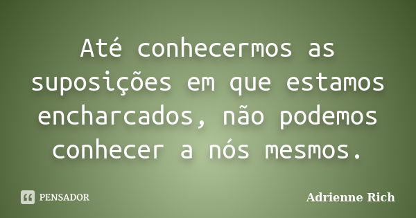 Até conhecermos as suposições em que estamos encharcados, não podemos conhecer a nós mesmos.... Frase de Adrienne Rich.