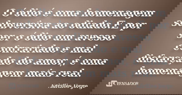 O ódio é uma homenagem subversiva ao odiado.E por ser o ódio um avesso contrariado e mal disfarçado do amor, é uma homenagem mais real.... Frase de Adrilles Jorge.