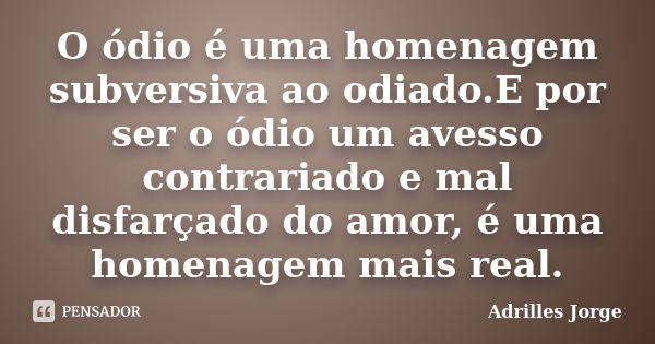 O ódio é uma homenagem subversiva ao odiado.E por ser o ódio um avesso contrariado e mal disfarçado do amor, é uma homenagem mais real.... Frase de Adrilles Jorge.