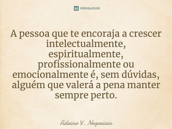 A pessoa que te encoraja a crescer intelectualmente, espiritualmente, profissionalmente ou emocionalmente é, sem dúvidas, alguém que valerá a pena manter sempre... Frase de Adrino V. Negreiros.