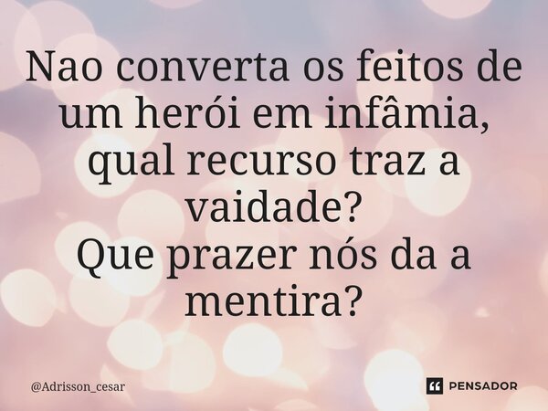 ⁠Nao converta os feitos de um herói em infâmia, qual recurso traz a vaidade?
Que prazer nós da a mentira?... Frase de Adrisson_cesar.