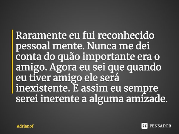 ⁠Raramente eu fui reconhecido pessoal mente. Nunca me dei conta do quão importante era o amigo. Agora eu sei que quando eu tiver amigo ele será inexistente. E a... Frase de Adrlanof.