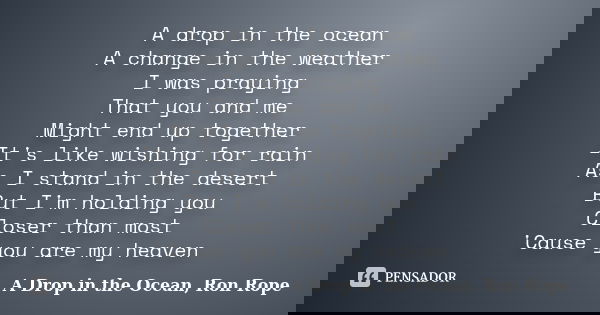 A drop in the ocean A change in the weather I was praying That you and me Might end up together It's like wishing for rain As I stand in the desert But I'm hold... Frase de A Drop in the Ocean, Ron Rope.