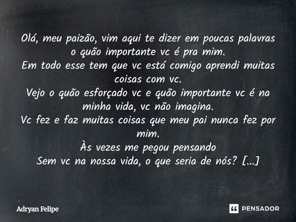 Olá, meu paizão, vim aqui te dizer em poucas palavras o quão importante vc é pra mim. Em todo esse tem que vc está comigo aprendi muitas coisas com vc. Vejo o q... Frase de Adryan Felipe.