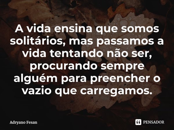 ⁠A vida ensina que somos solitários, mas passamos a vida tentando não ser, procurando sempre alguém para preencher o vazio que carregamos.... Frase de Adryano Fesan.