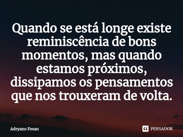 ⁠Quando se está longe existe reminiscência de bons momentos, mas quando estamos próximos, dissipamos os pensamentos que nos trouxeram de volta.... Frase de Adryano Fesan.