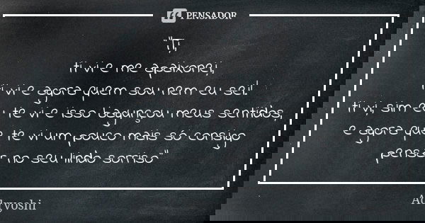 "Ti, ti vi e me apaixonei, ti vi e agora quem sou nem eu sei! ti vi, sim eu te vi e isso bagunçou meus sentidos, e agora que te vi um pouco mais só consigo... Frase de Adryoshi.