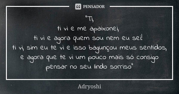 "Ti, ti vi e me apaixonei, ti vi e agora quem sou nem eu sei! ti vi, sim eu te vi e isso bagunçou meus sentidos, e agora que te vi um pouco mais só consigo... Frase de Adryoshi.