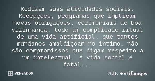 Reduzam suas atividades sociais. Recepções, programas que implicam novas obrigações, cerimoniais de boa vizinhança, todo um complicado ritual de uma vida artifi... Frase de A.D. Sertillanges.