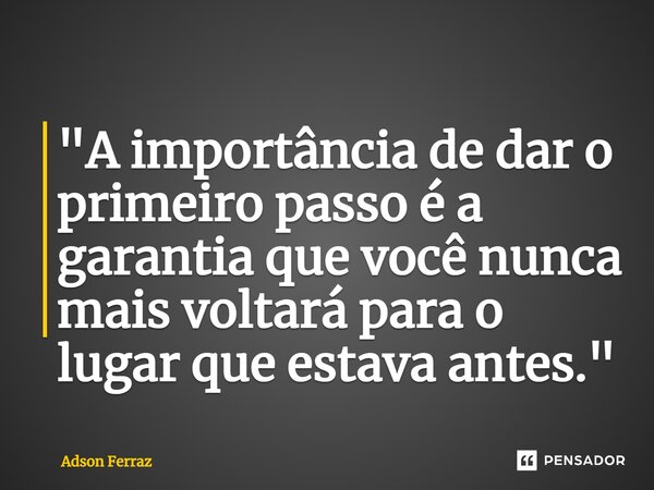 ⁠"A importância de dar o primeiro passo é a garantia que você nunca mais voltará para o lugar que estava antes."... Frase de Adson Ferraz.