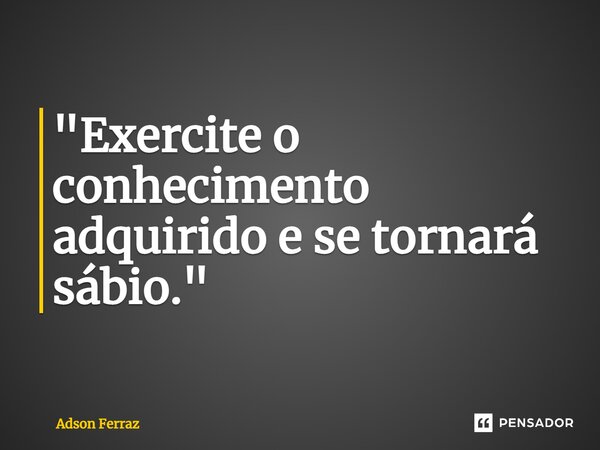 ⁠"Exercite o conhecimento adquirido e se tornará sábio."... Frase de Adson Ferraz.