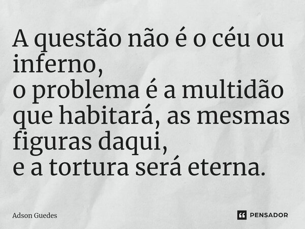 ⁠A questão não é o céu ou inferno, o problema é a multidão que habitará, as mesmas figuras daqui, e a tortura será eterna.... Frase de Adson Guedes.