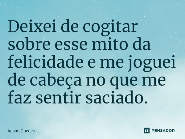 ⁠Deixei de cogitar sobre esse mito da felicidade e me joguei de cabeça no que me faz sentir saciado.... Frase de Adson Guedes.