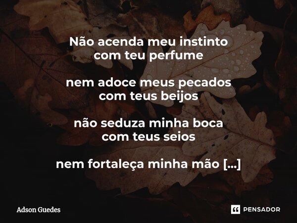 ⁠Não acenda meu instinto com teu perfume nem adoce meus pecados com teus beijos não seduza minha boca com teus seios nem fortaleça minha mão em teus cabelos Às ... Frase de Adson Guedes.