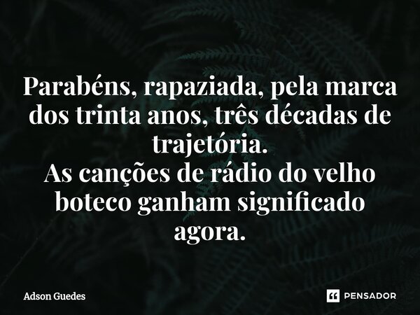 ⁠Parabéns, rapaziada, pela marca dos trinta anos, três décadas de trajetória. As canções de rádio do velho boteco ganham significado agora.... Frase de Adson Guedes.