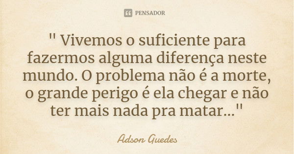 " Vivemos o suficiente para fazermos alguma diferença neste mundo. O problema não é a morte, o grande perigo é ela chegar e não ter mais nada pra matar...&... Frase de Adson Guedes.