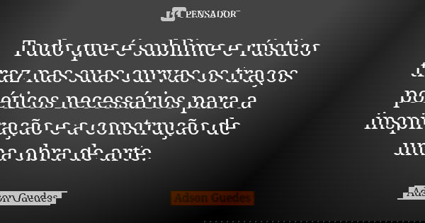 Tudo que é sublime e rústico traz nas suas curvas os traços poéticos necessários para a inspiração e a construção de uma obra de arte.... Frase de Adson Guedes.