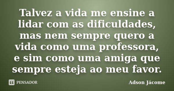 Talvez a vida me ensine a lidar com as dificuldades, mas nem sempre quero a vida como uma professora, e sim como uma amiga que sempre esteja ao meu favor.... Frase de Adson Jacome.