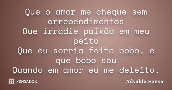 Que o amor me chegue sem arrependimentos Que irradie paixão em meu peito Que eu sorria feito bobo, e que bobo sou Quando em amor eu me deleito.... Frase de Advaldo Sousa.